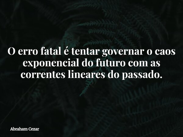 O erro fatal é tentar governar o caos exponencial do futuro com as correntes lineares do passado.... Frase de Abraham Cezar.