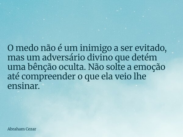 O medo não é um inimigo a ser evitado, mas um adversário divino que detém uma bênção oculta. Não solte a emoção até compreender o que ela veio lhe ensinar.... Frase de Abraham Cezar.