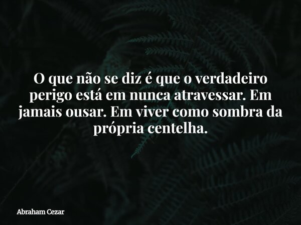 O que não se diz é que o verdadeiro perigo está em nunca atravessar. Em jamais ousar. Em viver como sombra da própria centelha.... Frase de Abraham Cezar.