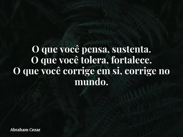 O que você pensa, sustenta. O que você tolera, fortalece. O que você corrige em si, corrige no mundo.... Frase de Abraham Cezar.