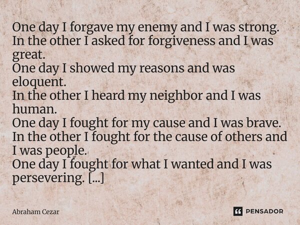 One day I forgave my enemy and I was strong. In the other I asked for forgiveness and I was great. One day I showed my reasons and was eloquent. In the other I... Frase de Abraham Cezar.