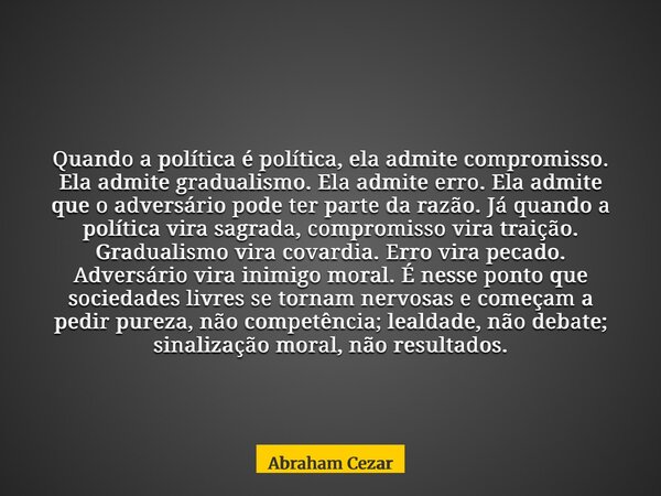 Quando a política é política, ela admite compromisso. Ela admite gradualismo. Ela admite erro. Ela admite que o adversário pode ter parte da razão. Já quando a ... Frase de Abraham Cezar.