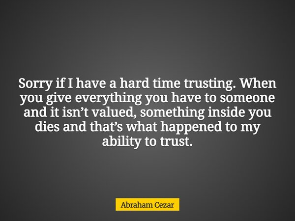Sorry if I have a hard time trusting. When you give everything you have to someone and it isn’t valued, something inside you dies and that’s what happened to my... Frase de Abraham Cezar.