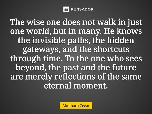 The wise one does not walk in just one world, but in many. He knows the invisible paths, the hidden gateways, and the shortcuts through time. To the one who se... Frase de Abraham Cezar.