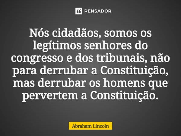 ⁠Nós cidadãos, somos os legítimos senhores do congresso e dos tribunais, não para derrubar a Constituição, mas derrubar os homens que pervertem a Constituição.... Frase de Abraham Lincoln.