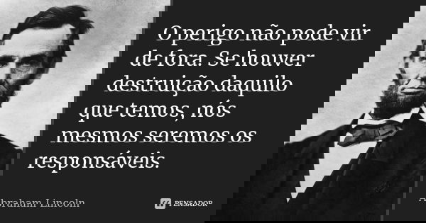 O perigo não pode vir de fora. Se houver destruição daquilo que temos, nós mesmos seremos os responsáveis.... Frase de Abraham Lincoln.