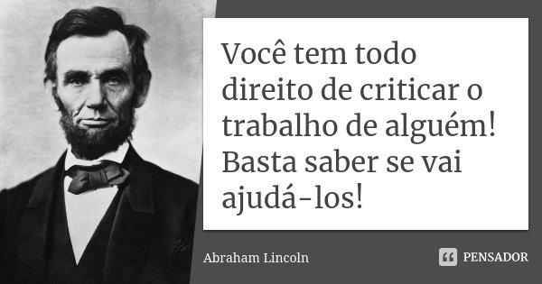 Você tem todo direito de criticar o trabalho de alguém! Basta saber se vai ajudá-los!... Frase de Abraham Lincoln.