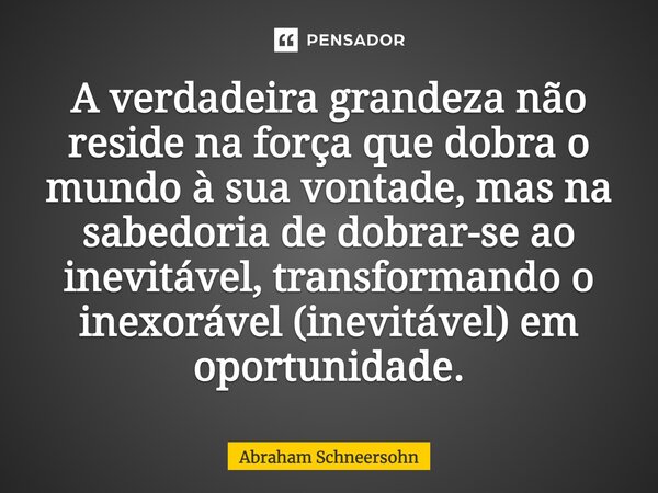 ⁠A verdadeira grandeza não reside na força que dobra o mundo à sua vontade, mas na sabedoria de dobrar-se ao inevitável, transformando o inexorável (inevitável)... Frase de Abraham Schneersohn.