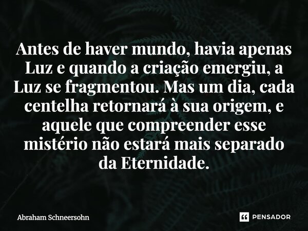 Antes de haver mundo, havia apenas Luz e quando a criação emergiu, a Luz se fragmentou. Mas um dia, cada centelha retornará à sua origem, e aquele que compreen... Frase de Abraham Schneersohn.