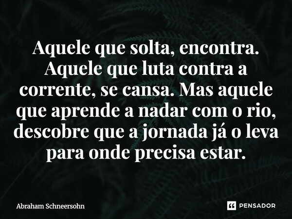 ⁠Aquele que solta, encontra. Aquele que luta contra a corrente, se cansa. Mas aquele que aprende a nadar com o rio, descobre que a jornada já o leva para onde p... Frase de Abraham Schneersohn.