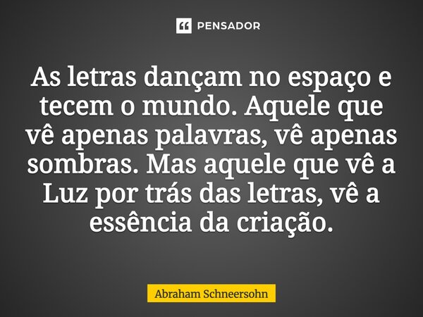 ⁠As letras dançam no espaço e tecem o mundo. Aquele que vê apenas palavras, vê apenas sombras. Mas aquele que vê a Luz por trás das letras, vê a essência da cri... Frase de Abraham Schneersohn.