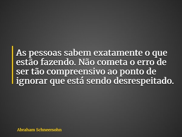 As pessoas sabem exatamente o que estão fazendo. Não cometa o erro de ser tão compreensivo ao ponto de ignorar que está sendo desrespeitado.... Frase de Abraham Schneersohn.