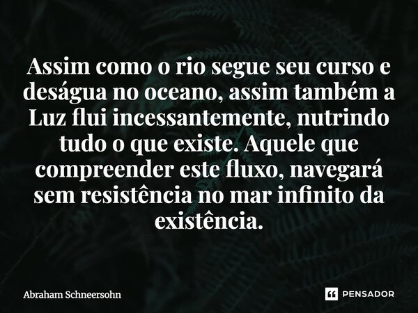 Assim como o rio segue seu curso e deságua no oceano, assim também a Luz flui incessantemente, nutrindo tudo o que existe. Aquele que compreender este fluxo, na... Frase de Abraham Schneersohn.