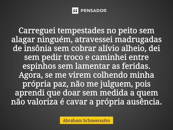 ⁠Carreguei tempestades no peito sem alagar ninguém, atravessei madrugadas de insônia sem cobrar alívio alheio, dei sem pedir troco e caminhei entre espinhos sem... Frase de Abraham Schneersohn.