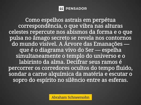 Como espelhos astrais em perpétua correspondência, o que vibra nas alturas celestes repercute nos abismos da forma e o que pulsa no âmago secreto se revela nos... Frase de Abraham Schneersohn.