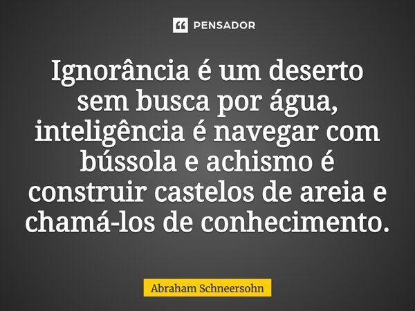 ⁠⁠⁠Ignorância é um deserto sem busca por água, inteligência é navegar com bússola e achismo é construir castelos de areia e chamá-los de conhecimento.... Frase de Abraham Schneersohn.