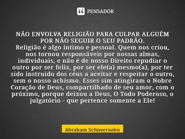 ⁠NÃO ENVOLVA RELIGIÃO PARA CULPAR ALGUÉM POR NÃO SEGUIR O SEU PADRÃO. Religião é algo íntimo e pessoal. Quem nos criou, nos tornou responsáveis por nossas almas... Frase de Abraham Schneersohn.