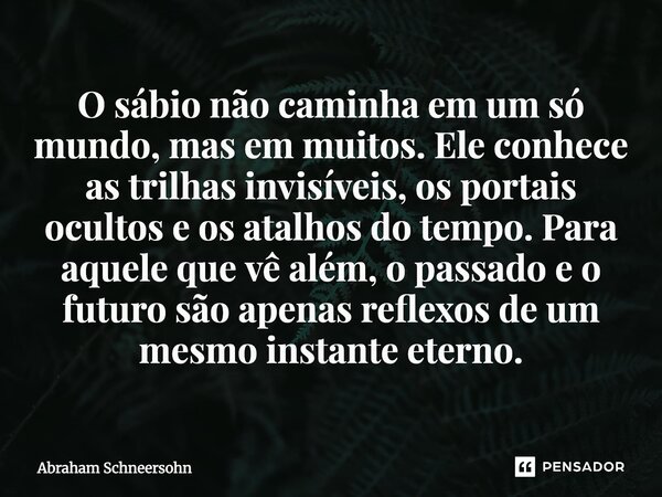 O sábio não caminha em um só mundo, mas em muitos. Ele conhece as trilhas invisíveis, os portais ocultos e os atalhos do tempo. Para aquele que vê além, o pass... Frase de Abraham Schneersohn.