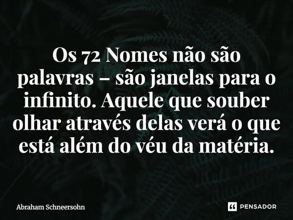 ⁠Os 72 Nomes não são palavras – são janelas para o infinito. Aquele que souber olhar através delas verá o que está além do véu da matéria.... Frase de Abraham Schneersohn.