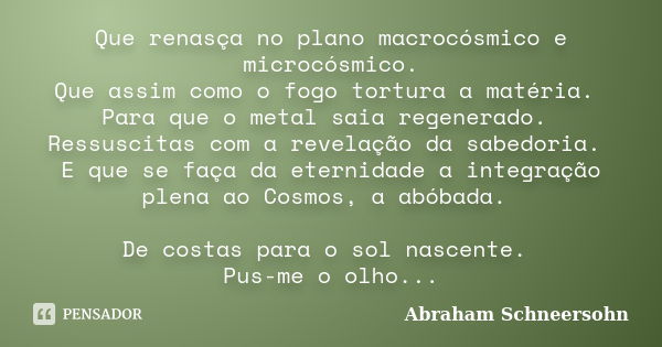 Que renasça no plano macrocósmico e microcósmico.
Que assim como o fogo tortura a matéria. Para que o metal saia regenerado. Ressuscitas com a revelação da sabe... Frase de Abraham Schneersohn.