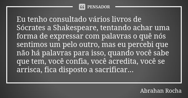 Eu tenho consultado vários livros de Sócrates a Shakespeare, tentando achar uma forma de expressar com palavras o quê nós sentimos um pelo outro, mas eu percebi... Frase de Abrahan Rocha.