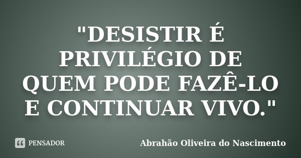 "DESISTIR É PRIVILÉGIO DE QUEM PODE FAZÊ-LO E CONTINUAR VIVO."... Frase de Abrahão Oliveira do Nascimento.