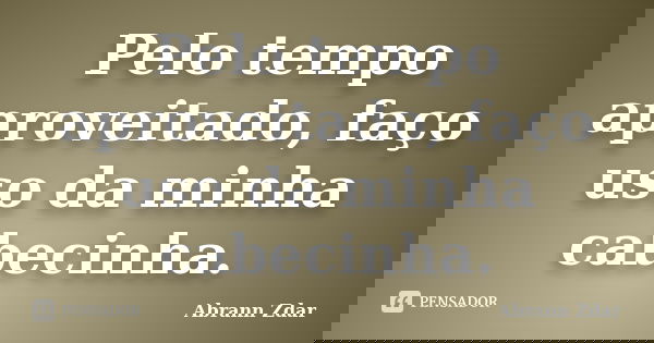 Pelo tempo aproveitado, faço uso da minha cabecinha.... Frase de Abrann Zdar.