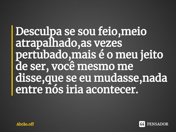 ⁠Desculpa se sou feio,meio atrapalhado,as vezes pertubado,mais é o meu jeito de ser, você mesmo me disse,que se eu mudasse,nada entre nós iria acontecer.... Frase de Abrão.off.