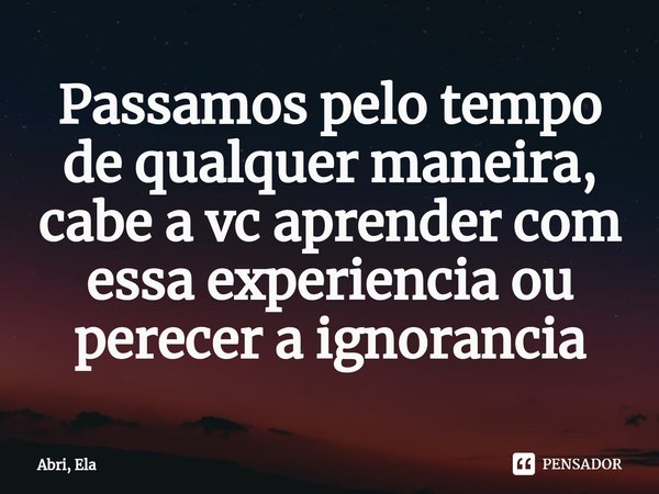 Passamos pelo tempo de qualquer maneira, cabe a vc aprender com essa experiencia ou perecer a ignorancia... Frase de Abri, Ela.