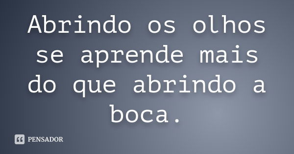 Abrindo os olhos se aprende mais do que abrindo a boca.