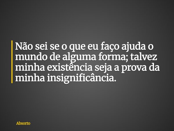 Não sei se o que eu faço ajuda o mundo de alguma forma; talvez minha existência seja a prova da minha insignificância.... Frase de Absorto.