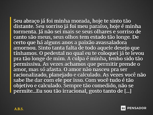 Seu abraço já foi minha morada, hoje te sinto tão distante. Seu sorriso já foi meu paraíso, hoje é minha tormenta. Já não sei mais se seus olhares e sorriso de... Frase de A.B.S..