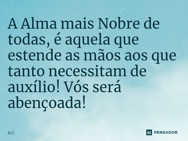 ⁠A Alma mais Nobre de todas, é aquela que estende as mãos aos que tanto necessitam de auxílio! Vós será abençoada!... Frase de A.C..