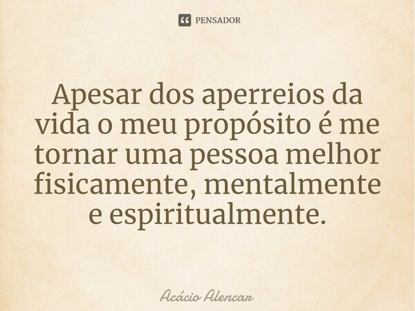 ⁠Apesar dos aperreios da vida o meu propósito é me tornar uma pessoa melhor fisicamente, mentalmente e espiritualmente.... Frase de Acacio Alencar.