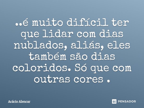 ⁠..é muito difícil ter que lidar com dias nublados, aliás, eles também são dias coloridos. Só que com outras cores .... Frase de Acacio Alencar.