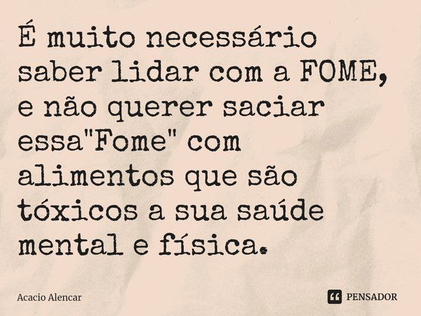 ⁠É muito necessário saber lidar com a FOME, e não querer saciar essa "Fome" com alimentos que são tóxicos a sua saúde mental e física.... Frase de Acacio Alencar.