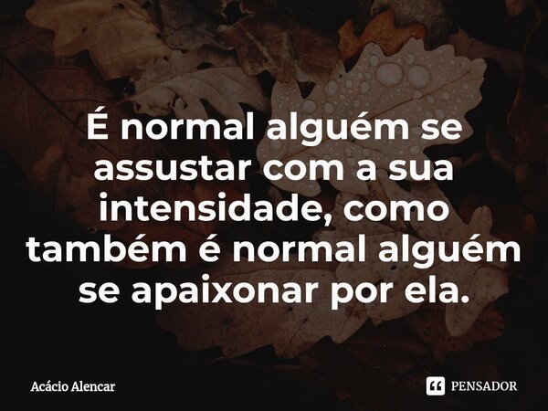 É normal alguém se assustar com a sua intensidade, como também é normal alguém se apaixonar por ela.... Frase de Acacio Alencar.