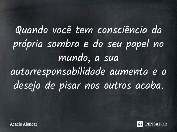 ⁠⁠Quando você tem consciência da própria sombra e do seu papel no mundo, a sua autorresponsabilidade aumenta e o desejo de pisar nos outros acaba.... Frase de Acacio Alencar.