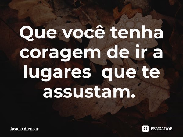 Que você tenha coragem de ir a lugares que te assustam. ⁠... Frase de Acacio Alencar.