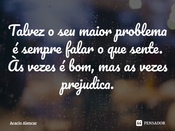 ⁠Talvez o seu maior problema é sempre falar o que sente. Às vezes é bom, mas as vezes prejudica.... Frase de Acacio Alencar.
