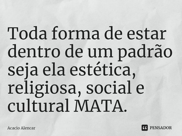 ⁠Toda forma de estar dentro de um padrão seja ela estética, religiosa, social e cultural MATA.... Frase de Acacio Alencar.