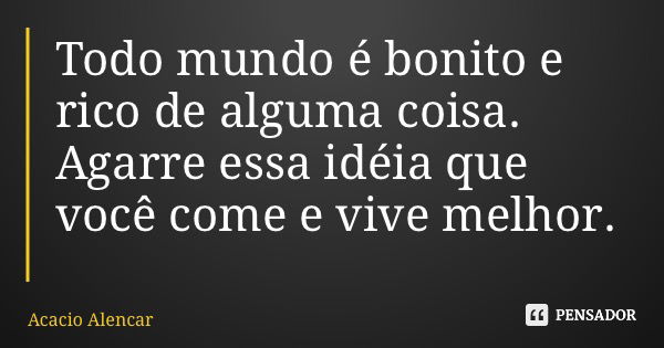 Todo mundo é bonito e rico de alguma coisa. Agarre essa idéia que você come e vive melhor.... Frase de Acacio Alencar.