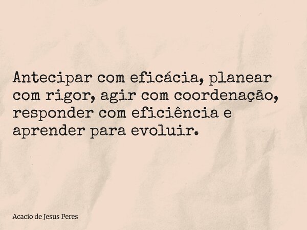 Antecipar com eficácia, planear com rigor, agir com coordenação, responder com eficiência e aprender para evoluir.... Frase de Acacio de Jesus Peres.
