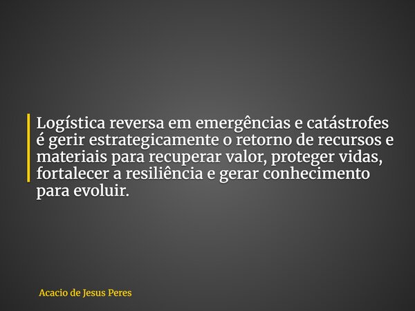 Logística reversa em emergências e catástrofes é gerir estrategicamente o retorno de recursos e materiais para recuperar valor, proteger vidas, fortalecer a res... Frase de Acacio de Jesus Peres.