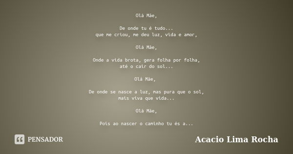 Olá Mãe, De onde tu é tudo... que me criou, me deu luz, vida e amor, Olá Mãe, Onde a vida brota, gera folha por folha, até o cair do sol... Olá Mãe, De onde se ... Frase de Acacio Lima Rocha.