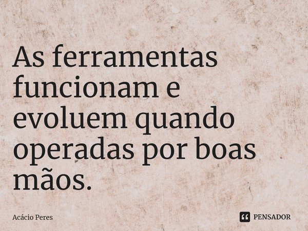 ⁠As ferramentas funcionam e evoluem quando operadas por boas mãos.... Frase de Acácio Peres.