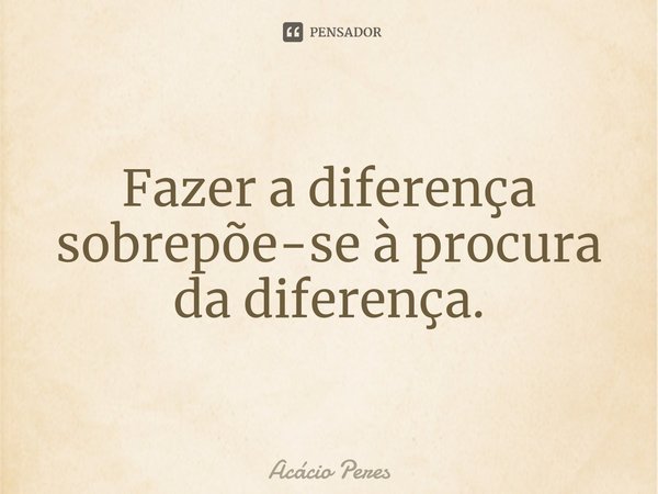 ⁠Fazer a diferença sobrepõe-se à procura da diferença.... Frase de Acácio Peres.