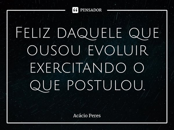Feliz daquele que ousou evoluir exercitando o que postulou.... Frase de Acácio Peres.