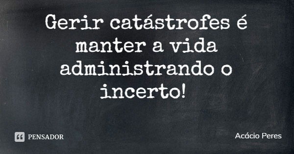 Gerir catástrofes é manter a vida administrando o incerto!... Frase de Acácio Peres.