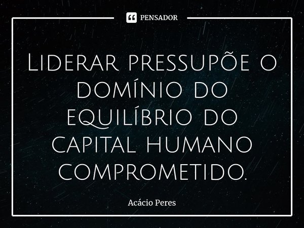 ⁠Liderar pressupõe o domínio do equilíbrio do capital humano comprometido.... Frase de Acácio Peres.